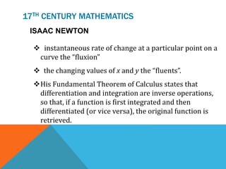 17TH CENTURY MATHEMATICS
ISAAC NEWTON
 instantaneous rate of change at a particular point on a
curve the “fluxion”
 the changing values of x and y the “fluents”.
His Fundamental Theorem of Calculus states that
differentiation and integration are inverse operations,
so that, if a function is first integrated and then
differentiated (or vice versa), the original function is
retrieved.
 