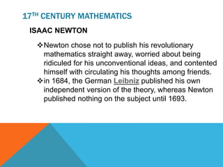 17TH CENTURY MATHEMATICS
ISAAC NEWTON
Newton chose not to publish his revolutionary
mathematics straight away, worried about being
ridiculed for his unconventional ideas, and contented
himself with circulating his thoughts among friends.
in 1684, the German Leibniz published his own
independent version of the theory, whereas Newton
published nothing on the subject until 1693.
 