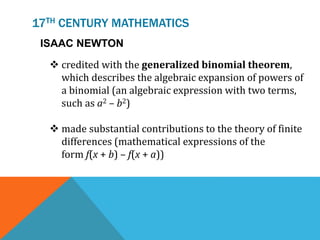 17TH CENTURY MATHEMATICS
ISAAC NEWTON
 credited with the generalized binomial theorem,
which describes the algebraic expansion of powers of
a binomial (an algebraic expression with two terms,
such as a2 – b2)
 made substantial contributions to the theory of finite
differences (mathematical expressions of the
form f(x + b) – f(x + a))
 