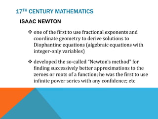 17TH CENTURY MATHEMATICS
ISAAC NEWTON
 one of the first to use fractional exponents and
coordinate geometry to derive solutions to
Diophantine equations (algebraic equations with
integer-only variables)
 developed the so-called “Newton’s method” for
finding successively better approximations to the
zeroes or roots of a function; he was the first to use
infinite power series with any confidence; etc
 