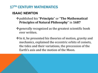 17TH CENTURY MATHEMATICS
ISAAC NEWTON
published his “Principia” or “The Mathematical
Principles of Natural Philosophy” in 1687
generally recognized as the greatest scientific book
ever written.
In it, he presented his theories of motion, gravity and
mechanics, explained the eccentric orbits of comets,
the tides and their variations, the precession of the
Earth’s axis and the motion of the Moon.
 