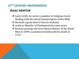 17TH CENTURY MATHEMATICS
ISAAC NEWTON
 Later in life, he wrote a number of religious tracts
dealing with the literal interpretation of the Bible
 devoted a great deal of time to alchemy
 acted as Member of Parliament for some years
 became perhaps the best-known Master of the Royal
Mint in 1699, a position he held until his death in
1727.
 