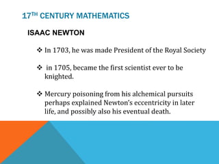 17TH CENTURY MATHEMATICS
ISAAC NEWTON
 In 1703, he was made President of the Royal Society
 in 1705, became the first scientist ever to be
knighted.
 Mercury poisoning from his alchemical pursuits
perhaps explained Newton’s eccentricity in later
life, and possibly also his eventual death.
 