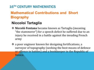 16TH CENTURY MATHEMATICS
Mathematical Contributions and Short
Biography
Niccoloi Tartaglia
 Niccolò Fontana became known as Tartaglia (meaning
“the stammerer”) for a speech defect he suffered due to an
injury he received in a battle against the invading French
army
 a poor engineer known for designing fortifications, a
surveyor of topography (seeking the best means of defence
or offence in battles) and a bookkeeper in the Republic of
Venice.
 