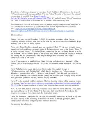 Translation of a German-language press release by the Left Party (Die Linke) on the sixteenth
(16th) anniversary of the passage of Hartz IV in the Federal Republic of Germany. The original
press release is available here: https://www.die-
linke.de/?id=3665&tx_news_pi1%5Bnews%5D=77661 It's a slightly more "liberal" translation
but I tried to stick as close to the source text as possible. All errors are my own.
For context as to Hartz IV in Germany, which is perhaps roughly comparable to "workfare" in
the United States as mandated by the then-President William Jefferson Clinton, see these
links: https://en.wikipedia.org/wiki/Hartz_concept#Hartz_IV
https://www.thelocal.de/20191107/what-you-need-to-know-about-hartz-iv-in-germany
The translation:
Sixteen (16) years ago, on December 19, 2003, the mediation committee of the German
Bundestag adjusted the Hartz laws. Yet, on the same day, the Hartz laws were abandoned. Katja
Kipping, chair of the Left Party, explains:
As an entire Grand Coalition decided upon and proclaimed Hartz IV, our party alongside many
unemployed and participants protested against it. In those days we went by the slogan: “Hartz IV
is legally enforced poverty”. We had to [do so] considering that not everybody listened to us. In
the meantime, official statistics prove it: The poverty trap, which is to say the difference between
the poverty line and [the monetary value for] an average Hartz IV benefit for a single
unemployed adult, is 390 Euros.
Hartz IV also amounts to social division. Since 2005, the real discretionary income(s) of the
poorest 10% of the population sank by 1.5%, while the income(s) of the wealthiest 10% rose by
6%
Hartz IV, furthermore, means a precarious labor market [the original German is
“Arbeitsvermittlung nach Drehtüreffekt” which literally translates into “Labor exchange
following a revolving-door effect”]. [Over/At least] 1 out of 3 Hartz IV work placements is
briefer than 6 months—one is hardly outside [when] one is within again. Roughly every second
work placement [offers no way out] because the pay is too low.
Hartz IV is also an attack on labor standards. The fear about the collapse of the sanctions regime
(for context: https://www.dw.com/en/germany-court-rules-welfare-sanctions-unconstitutional/a-
51115790) led to greater readiness to accept lower wages and even worse working conditions.
Now, 16 years later, there is ever more awareness which vindicates these criticisms. Now, more
and more of those who favored Hartz IV in those days back away from it. We welcome this
progress in awareness. Now, there must also be practical results.
Given that tomorrow [, December 19, 2019,] is the [sixteenth] anniversary, it is time to say [that]
we need a majority in the Bundestag to do away with Hartz IV through good jobs, more
unemployment insurance, and penalty-free minimum insurance.
For a society free of poverty.
 