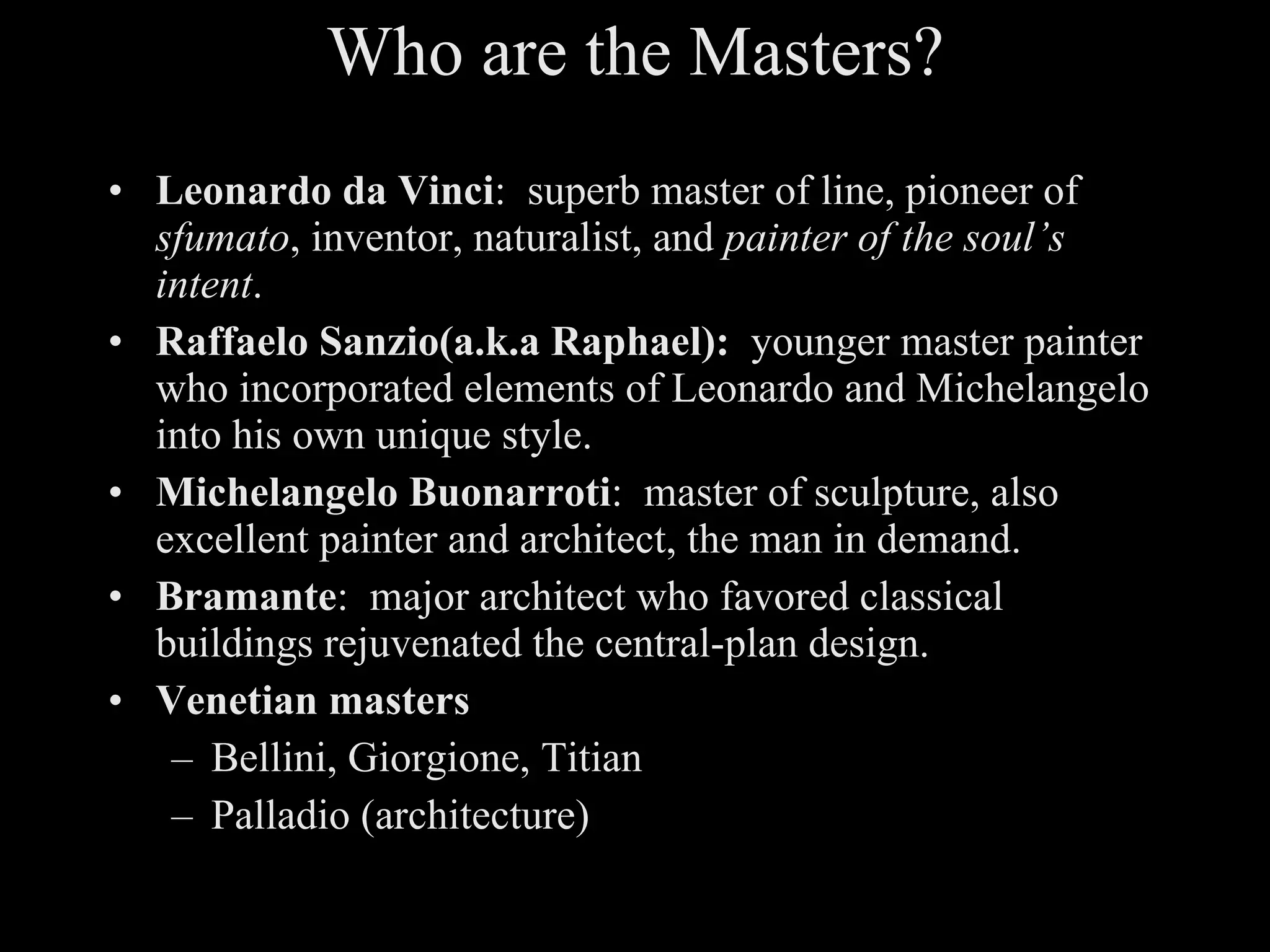 Who are the Masters? Leonardo da Vinci :  superb master of line, pioneer of  sfumato , inventor, naturalist, and  painter of the soul’s intent . Raffaelo Sanzio(a.k.a Raphael):   younger master painter who incorporated elements of Leonardo and Michelangelo into his own unique style. Michelangelo Buonarroti :  master of sculpture, also excellent painter and architect, the man in demand. Bramante :  major architect who favored classical buildings rejuvenated the central-plan design. Venetian masters Bellini, Giorgione, Titian Palladio (architecture) 