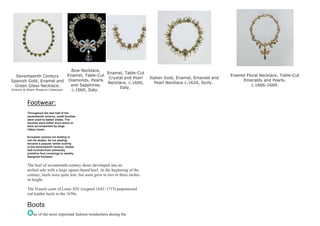 Seventeenth Century
Spanish Gold, Enamel and
Green Glass Necklace.
Victoria & Albert Museum Collection.
Bow Necklace,
Enamel, Table-Cut
Diamonds, Pearls
and Sapphires.
c.1660, Italy.
Enamel, Table-Cut
Crystal and Pearl
Necklace. c.1600,
Italy.
Italian Gold, Enamel, Emerald and
Pearl Necklace c.1620, Sicily.
Enamel Floral Necklace, Table-Cut
Emeralds and Pearls.
c.1666-1669.
Footwear:
Throughout the last half of the
seventeenth century, small buckles
were used to fasten shoes. The
buckles were either worn alone or
were accompanied by large
ribbon bows.
European woman ice skating in
red ice skates. As ice skating
became a popular winter activity
in the seventeenth century, skates
had evolved from extremely
primitive foot coverings to sleekly
designed footwear
The heel of seventeenth-century shoes developed into an
arched sole with a large square-based heel. At the beginning of the
century, heels were quite low, but soon grew to two or three inches
in height.
The French court of Louis XIV (reigned 1643–1715) popularized
red leather heels in the 1650s.
Boots
One of the most important fashion trendsetters during the
 