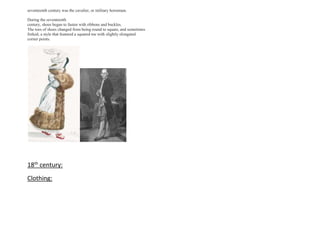 seventeenth century was the cavalier, or military horseman.
During the seventeenth
century, shoes began to fasten with ribbons and buckles.
The toes of shoes changed from being round to square, and sometimes
forked, a style that featured a squared toe with slightly elongated
corner points.
18th
century:
Clothing:
 