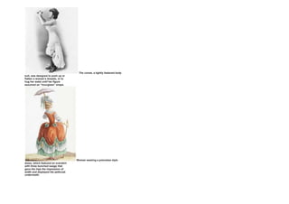 The corset, a tightly fastened body
suit, was designed to push up or
flatten a woman’s breasts, or to
hug her waist until her figure
assumed an “hourglass” shape.
Woman wearing a polonaise style
dress, which featured an overskirt
with three bunched swags that
gave the hips the impression of
width and displayed the petticoat
underneath.
 