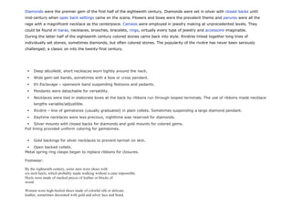 Diamonds were the premier gem of the first half of the eighteenth century. Diamonds were set in silver with closed backs until
mid-century when open back settings came on the scene. Flowers and bows were the prevalent theme and parures were all the
rage with a magnificent necklace as the centerpiece. Cameos were employed in jewelry making at unprecedented levels. They
could be found in tiaras, necklaces, brooches, bracelets, rings, virtually every type of jewelry and accessoire imaginable.
During the latter half of the eighteenth century colored stones came back into style. Rivières linked together long lines of
individually set stones, sometimes diamonds, but often colored stones. The popularity of the rivière has never been seriously
challenged; a classic on into the twenty-first century.
 Deep décolleté, short necklaces worn tightly around the neck.
 Wide gem-set bands, sometimes with a bow or cross pendant.
 En Esclavage – openwork band suspending festoons and pedants.
 Pendants were detachable for versatility.
 Necklaces were tied in elaborate bows at the back by ribbons run through looped terminals. The use of ribbons made necklace
lengths variable/adjustible.
 Rivière – line of gemstones (usually graduated) in plain collets. Sometimes suspending a large diamond pendant.
 Daytime necklaces were less precious, nighttime was reserved for diamonds.
 Silver mounts with closed backs for diamonds and gold mounts for colored gems.
Foil lining provided uniform coloring for gemstones.
 Gold backings for silver necklaces to prevent tarnish on skin.
 Open backed collets.
Metal spring ring clasps began to replace ribbons for closures.
Footwear:
By the eighteenth century, some men wore shoes with
six-inch heels, which probably made walking without a cane impossible.
Heels were made of stacked pieces of leather or blocks of
wood.
Women wore high-heeled shoes made of colorful silk or delicate
leather, sometimes decorated with gold and silver lace and braid.
 
