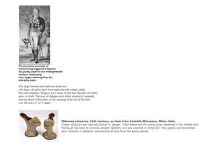 The increasing popularity of
horseracing triggered a fashion
for jockey boots in the mideighteenth
century, and young
men began wearing them for
everyday wear.
The large buckles and elaborate patterned
silk shoes of earlier days were replaced with simple, plain
flat-soled slippers. Slippers were made of thin kid, the skin of a baby
goat, or cloth. The toes of slippers were either pointed or rounded,
and the throat of the shoe, or the opening at the top of the foot,
was cut into a U or V shape.
Milanese chopines, 16th century, on loan from Castello Sforzesco, Milan, Italy
These chopines are typically Italian in design. Their bases are of carved pine, tapering in the middle and
flaring at the base to provide greater stability and are covered in white kid. The uppers are decorated
with cutwork in patterns reminiscent of lace from the same period.
 
