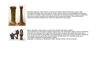 Venetian chopines, 16th century, on loan from Museo Palazzo Mocenigo, Venice, Italy
The tallest chopines come from Venice. Some, such as this pair, have pedestals measuring
over 50 cm in height. These chopines corroborate the visual and textual evidence suggesting
that some women actually wore chopines of such towering heights. This pair has been
conserved for this exhibition but will not be allowed to travel again.
Shoes, Swedish, 17th century, on loan from Skokloster Castle, Sweden
The architecture of this shoe is highly idiosyncratic. The shoemaker made a sole by combining
elements of a chopine with a high heel and he made an upper that combines a shoe and a
mule. It seems that the shoemaker was attempting to merge the extreme elevation offered by
the chopine with the up-to-the-minute fashion of high heels. The resultant shoes are a
remarkable statement of ostentatious display.
Copyright © Collection of Skokloster Castle, Sweden (Photo: Göran Schmidt)
 