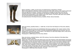 Boots, Swedish, c.1655, on loan from Livrustkammaren, Stockholm, Sweden
When heels debuted in Western fashion at the end of the 16th century, men eagerly embraced
them as signifiers of status. This pair of jackboots is thought to have been worn by the
Swedish King Karl X Gustav and features red-painted, stacked-leather heels and sharply
squared toes fashionable in the middle of the 17th century. The boot cuffs were worn pulled
up over the knees for protection when riding.
Livrustkammaren/The Royal Armoury, Sweden (Photo: Göran Schmidt)
Slap-sole shoes, possibly Italian, c. 1630-40, on loan from the Museum of Fine Arts, Boston,
MA, USA
This pair of slap-sole shoes was embellished with straw appliqué. The “mule” portion of the
shoe, including the edge of its sole, is heavily embellished suggesting that this pair was not
designed for sustained wear out-of-doors. The fashion for slap-soles began with a mule and a
heeled shoe being joined together.
Photograph © 2009 Museum of Fine Arts, Boston
Slap-sole shoes, probably Italian, mid-17th century, from the collection of the Bata Shoe
Museum, Toronto, Canada
These mid-17th century slap-sole shoes were once the property of the descendents of Frances
Walsingham, whose secret marriage to Robert Devereux, the last favourite of Queen Elizabeth
I, contributed to his downfall. They may have been a gift to one of her family members and
reflect the fashion of attenuated toes in the 1660s. Visual evidence of the origin of the slap-
sole, which was originally a mule and a heeled shoe joined together, has almost disappeared
in this late version of the style. The mule is no longer a structural component of these shoes
but is instead simply indicated through outlining in decorative braid.
Photograph © 2009 Bata Shoe Museum, Toronto
 
