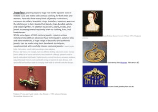 Jewellery:jewelry played a huge role in the opulent look of
middle-class and noble 16th century clothing for both men and
women. Portraits show many kinds of jewelry—necklaces,
carcanets or collars, bracelets, rings, brooches, pendants worn on
the clothing or in hair, beaded hat bands, rings, beaded aiglets,
and beaded girdles. In addition to jewelry, pearls, beads, and
jewels in settings were frequently sewn to clothing, hats, and
headdresses.
While some types of 16th century jewelry require serious
metalworking skills or advanced faux techniques in polymer clay
and other materials, a huge range of beautiful and authentic
jewelry can be made using basic beadwork techniques,
supplemented with carefully chosen costume jewelry. Jewelry styles
in the 16th century varied widely according to time and place.
Florence and Venice, for example, had very different clothing and jewelry styles. German
jewelry tended to be heavier and involve more metalwork (although garments could be
heavily embroidered with beads). English jewelry evolved from heavy carcanets, necklaces,
and girdles made from set jewels and double strings of pearls to be more delicate, with
open collars and necklaces made by stringing small beads in networks and other designs.
Pendant of Venus and Cupid Astride a Sea Monster c. 1580, Italian or German,
Metropolitan Museum of art
Anne Boleyn, Queen Consort of Henry VIII of England,
1533-36
Gold earring from Mycenae, 16th century BC
Ancient Greek jewellery from 300 BC
 