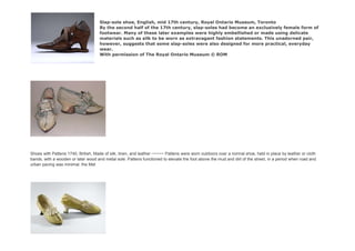 Slap-sole shoe, English, mid 17th century, Royal Ontario Museum, Toronto
By the second half of the 17th century, slap-soles had become an exclusively female form of
footwear. Many of these later examples were highly embellished or made using delicate
materials such as silk to be worn as extravagant fashion statements. This unadorned pair,
however, suggests that some slap-soles were also designed for more practical, everyday
wear.
With permission of The Royal Ontario Museum © ROM
Shoes with Pattens 1740, British, Made of silk, linen, and leather ~~~~~ Pattens were worn outdoors over a normal shoe, held in place by leather or cloth
bands, with a wooden or later wood and metal sole. Pattens functioned to elevate the foot above the mud and dirt of the street, in a period when road and
urban paving was minimal. the Met
 