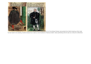 On his 41st birthday Schwarz was painted from behind wearing a thick cloak
he had made for his wedding. Another showed him in black to mark the Moritz of Saxony's death, roses symbolising what he saw as a victory for Catholicism.
 