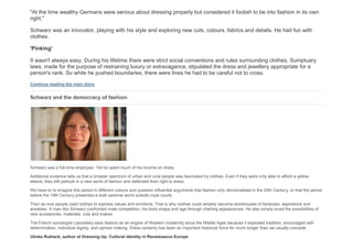"At the time wealthy Germans were serious about dressing properly but considered it foolish to be into fashion in its own
right."
Schwarz was an innovator, playing with his style and exploring new cuts, colours, fabrics and details. He had fun with
clothes.
'Pinking'
It wasn't always easy. During his lifetime there were strict social conventions and rules surrounding clothes. Sumptuary
laws, made for the purpose of restraining luxury or extravagance, stipulated the dress and jewellery appropriate for a
person's rank. So while he pushed boundaries, there were lines he had to be careful not to cross.
Continue reading the main story
Schwarz and the democracy of fashion
Schwarz was a full-time employee. Yet he spent much of his income on dress.
Additional evidence tells us that a broader spectrum of urban and rural people was fascinated by clothes. Even if they were only able to afford a yellow
sleeve, they still partook in a new world of fashion and defended their right to dress.
We have to re-imagine this period in different colours and question influential arguments that fashion only democratised in the 20th Century, or that the period
before the 18th Century presented a drab sartorial world outside royal courts.
Then as now people used clothes to express values and emotions. That is why clothes could already become storehouses of fantasies, aspirations and
anxieties. A man like Schwarz confronted male competition, his body shape and age through charting appearances. He also simply loved the possibilities of
new accessories, materials, cuts and makes.
The French sociologist Lipovetsky sees fashion as an engine of Western modernity since the Middle Ages because it exploded tradition, encouraged self-
determination, individual dignity, and opinion making. Dress certainly has been an important historical force for much longer than we usually concede.
Ulinka Rublack, author of Dressing Up: Cultural identity in Renaissance Europe
 