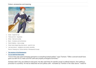 Colour, accessories and meaning
 Green - Quest for luck
 Yellow and red - Happiness
 White - Faith and humility
 Black - Constancy and sombreness
 Ostrich feathers - male courage
 Green heart-shaped bag (see above) - quest for love
 Lute (see above) - intelligence and artistic sensibility
Source: Dressing Up: Cultural identity in Renaissance Europe
 The opulence of the Renaissance
 Try our historical dress game
"A lot of time was spent arranging garments so everything looked perfect," says Tiramani. "Often a servant would have
gone out with him to make sure the outfit was properly arranged at all times."
Schwarz didn't only use clothes to look good. He also used them for specific social or political reasons, from getting a
promotion to courtship. He had an elaborate red and yellow outfit - recreated by Tiramani in the video above - made for
 