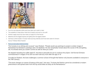  Even the most elaborate outfits would have taken just a week to make
 The availability of cheap labour meant lots of people could work on one outfit
 Workers' wages would only have made up roughly 5% of the final bill
 Materials were the biggest expense and getting them the biggest problem
 Germany's central location in Europe meant sourcing materials would have been easier for Schwarz
Source: Professor Maria Hayward
 Find out more about historical dress
"His honesty is so striking and unusual," says Rublack. "People would use paintings to project a certain image of
themselves but Schwarz's paintings were not idealised. He was remarkably honest about the course of life and getting
old, he showed what you couldn't control as well as what you could."
He stopped recording his outfits aged 67. He tried to persuade his son to continue the project. Veit Konrad Schwarz
commissioned 41 images of his own but didn't add any more after the age of 19.
Crucially for Rublack, the book challenges a common school of thought that fashion only became available to everyone in
the 18th Century.
"The book changes our sense of looking at the past," she says. "It shows that fashion cannot be considered a modern
phenomenon and spread down from the top social elites as early as the Renaissance."
 