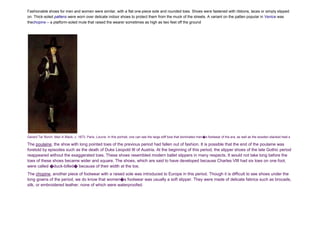 Fashionable shoes for men and women were similar, with a flat one-piece sole and rounded toes. Shoes were fastened with ribbons, laces or simply slipped
on. Thick-soled pattens were worn over delicate indoor shoes to protect them from the muck of the streets. A variant on the patten popular in Venice was
thechopine – a platform-soled mule that raised the wearer sometimes as high as two feet off the ground
Gerard Ter Borch: Man in Black, c. 1673. Paris, Louvre. In this portrait, one can see the large stiff bow that dominated men�s footwear of the era, as well as the wooden stacked heel.s
The poulaine, the shoe with long pointed toes of the previous period had fallen out of fashion. It is possible that the end of the poulaine was
foretold by episodes such as the death of Duke Leopold III of Austria. At the beginning of this period, the slipper shoes of the late Gothic period
reappeared without the exaggerated toes. These shoes resembled modern ballet slippers in many respects. It would not take long before the
toes of these shoes became wider and square. The shoes, which are said to have developed because Charles VIII had six toes on one foot,
were called �duck-billed� because of their width at the toe.
The chopine, another piece of footwear with a raised sole was introduced to Europe in this period. Though it is difficult to see shoes under the
long gowns of the period, we do know that women�s footwear was usually a soft slipper. They were made of delicate fabrics such as brocade,
silk, or embroidered leather, none of which were waterproofed.
 