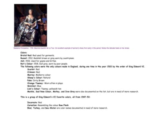 Madame Pompadour, 1755. Maurice-Quentin de La Tour. An excellent example of women's dress from early in this period. Notice the delicate heels on her shoes.
Colors:
Bristol Red: Red used for garments.
Russet: 1512, Reddish brown or grey worn by countrymen.
Ash: 1518, Used for gowns and kirtles.
Rat's Colour: 1518, Dull grey, worn by poor people.
The following colors were the only colours made in England, during one time in the year 1522 by the order of King Edward VI.
Scarlet: Red
Crimson: Red
Murrey: Mulberry colour
Sheep's Colour: Natural
Puke: Dirty Brown
Orange-Tawney: Worn often in plays.
Watchet: Blue
Lion's Colour: Tawney, yellowish tan
Marble, Sad New Colour, Motley, and Iron Grey were also documented on the list, but are in need of more research.
This is a group of King Edward's VI favorite colors, all from 1547-53:
Incarnate: Red
Carnation: Resembling the colour Raw Flesh
Blod, Turkey, and Sea-Water are color names documented in need of more research.
 