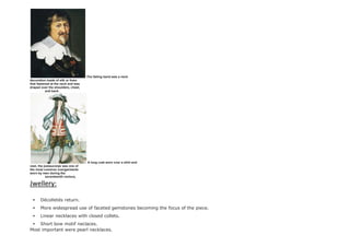The falling band was a neck
decoration made of silk or linen
that fastened at the neck and was
draped over the shoulders, chest,
and back.
A long coat worn over a shirt and
vest, the justaucorps was one of
the most common overgarments
worn by men during the
seventeenth century.
Jwellery:
 Décolletés return.
 More widespread use of faceted gemstones becoming the focus of the piece.
 Linear necklaces with closed collets.
 Short bow motif neclaces.
Most important were pearl necklaces.
 