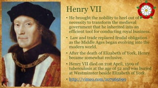 Henry VII
• He brought the nobility to heel out of
necessity to transform the medieval
government that he inherited into an
efficient tool for conducting royal business.
• Law and trade replaced feudal obligation
as the Middle Ages began evolving into the
modern world.
• After the death of Elizabeth of York, Henry
became somewhat reclusive.
• Henry VII died on 21st April, 1509 of
tuberculosis at the age of 52 and was buried
at Westminster beside Elizabeth of York.
• http://vimeo.com/107965699
 