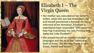 Elizabeth I – The
Virgin Queen
• Her mother was executed on her father's
orders, when she was but three years old
and herself proclaimed a bastard. On being
informed of her demotion, Elizabeth is
reported to have responded "Why governor,
how hap it yesterday my Lady Princess and
today but Lady Elizabeth?“
• She proved herself an excellent student in
languages and like all of the Tudors was
fond of music. She became fluent in Latin,
Greek, French and Italian.
 