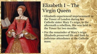 Elizabeth I – The
Virgin Queen
• Elizabeth experienced imprisonment in
the Tower of London during her
Catholic sister Mary I's reign, in the
aftermath a rebellion, She was held in
the Tower for two months.
• For the remainder of Mary's reign
Elizabeth preserved life and limb by
judicious attendance at the Catholic
mass.
 