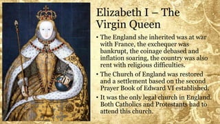 Elizabeth I – The
Virgin Queen
• The England she inherited was at war
with France, the exchequer was
bankrupt, the coinage debased and
inflation soaring, the country was also
rent with religious difficulties.
• The Church of England was restored
and a settlement based on the second
Prayer Book of Edward VI established.
• It was the only legal church in England.
Both Catholics and Protestants had to
attend this church.
 