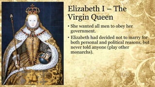 Elizabeth I – The
Virgin Queen
• She wanted all men to obey her
government.
• Elizabeth had decided not to marry for
both personal and political reasons, but
never told anyone (play other
monarchs).
 