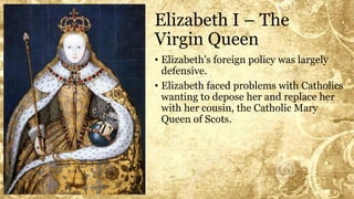 Elizabeth I – The
Virgin Queen
• Elizabeth's foreign policy was largely
defensive.
• Elizabeth faced problems with Catholics
wanting to depose her and replace her
with her cousin, the Catholic Mary
Queen of Scots.
 