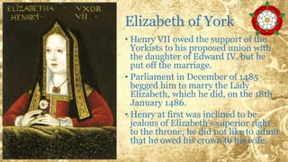 Elizabeth of York
• Henry VII owed the support of the
Yorkists to his proposed union with
the daughter of Edward IV, but he
put off the marriage.
• Parliament in December of 1485
begged him to marry the Lady
Elizabeth, which he did, on the 18th
January 1486.
• Henry at first was inclined to be
jealous of Elizabeth's superior right
to the throne; he did not like to admit
that he owed his crown to his wife.
 