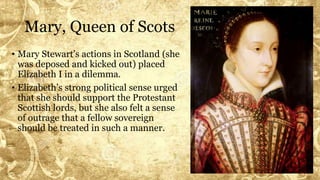 Mary, Queen of Scots
• Mary Stewart’s actions in Scotland (she
was deposed and kicked out) placed
Elizabeth I in a dilemma.
• Elizabeth’s strong political sense urged
that she should support the Protestant
Scottish lords, but she also felt a sense
of outrage that a fellow sovereign
should be treated in such a manner.
 