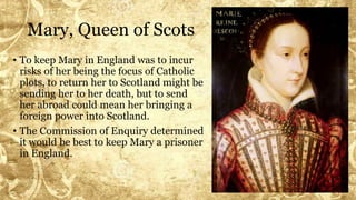 Mary, Queen of Scots
• To keep Mary in England was to incur
risks of her being the focus of Catholic
plots, to return her to Scotland might be
sending her to her death, but to send
her abroad could mean her bringing a
foreign power into Scotland.
• The Commission of Enquiry determined
it would be best to keep Mary a prisoner
in England.
 