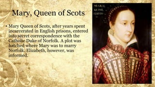 Mary, Queen of Scots
• Mary Queen of Scots, after years spent
incarcerated in English prisons, entered
into secret correspondence with the
Catholic Duke of Norfolk. A plot was
hatched where Mary was to marry
Norfolk. Elizabeth, however, was
informed.
 
