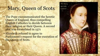 Mary, Queen of Scots
• The Pope excommunicated the heretic
Queen of England, thus compelling
English Catholics to decide between
their religion or their Queen. A second
plot was formulated in 1571
• Elizabeth refused to agree to
Parliament's request for the execution of
the Queen of Scots.
 