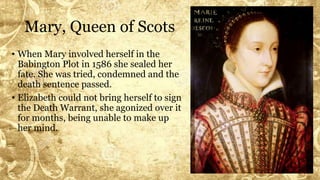 Mary, Queen of Scots
• When Mary involved herself in the
Babington Plot in 1586 she sealed her
fate. She was tried, condemned and the
death sentence passed.
• Elizabeth could not bring herself to sign
the Death Warrant, she agonized over it
for months, being unable to make up
her mind.
 