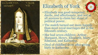 Elizabeth of York
• Elizabeth was good-tempered,
docile, and affectionate, and not at
all anxious to claim her share of
political power.
• The match turned out more happily
than most royal marriages did in the
fifteenth century.
• She had seven children: Arthur,
Margaret, Henry, Elizabeth, Mary,
Edmund, and Katherine.
• Died of childbed fever after giving
birth to Katherine.
 
