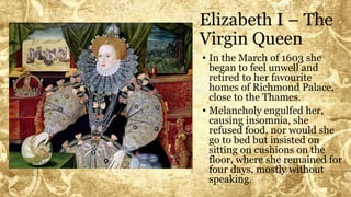 Elizabeth I – The
Virgin Queen
• In the March of 1603 she
began to feel unwell and
retired to her favourite
homes of Richmond Palace,
close to the Thames.
• Melancholy engulfed her,
causing insomnia, she
refused food, nor would she
go to bed but insisted on
sitting on cushions on the
floor, where she remained for
four days, mostly without
speaking.
 