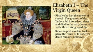Elizabeth I – The
Virgin Queen
• Finally she lost the power of
speech. The greatest of the
Tudors fell into a deep sleep
and died in the early hours of
24th March 1603, aged 69.
• Since no post mortem took
place the cause of Elizabeth's
death remains unknown.
 