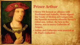 Prince Arthur
• Henry VII formed an alliance with
Ferdinand and Isabella, Henry signed
the Treaty of Medina del Campo with
the Spanish monarchs whereby Henry's
eldest son, Arthur, the heir to the
throne, was to marry Catherine of
Aragon.
• Arthur and Catherine were married at
St. Paul's Cathedral.
 