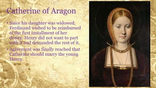 Catherine of Aragon
• Since his daughter was widowed,
Ferdinand wished to be reimbursed
of the first installment of her
dowry. Henry did not want to part
with it and demanded the rest of it.
• Agreement was finally reached that
Catherine should marry the young
Henry.
 