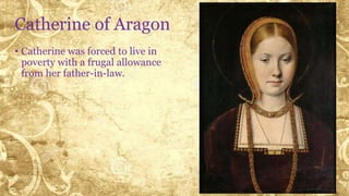 Catherine of Aragon
• Catherine was forced to live in
poverty with a frugal allowance
from her father-in-law.
 