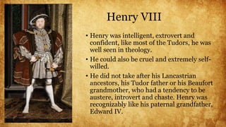 Henry VIII
• Henry was intelligent, extrovert and
confident, like most of the Tudors, he was
well seen in theology.
• He could also be cruel and extremely self-
willed.
• He did not take after his Lancastrian
ancestors, his Tudor father or his Beaufort
grandmother, who had a tendency to be
austere, introvert and chaste. Henry was
recognizably like his paternal grandfather,
Edward IV.
 