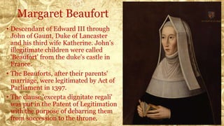 Margaret Beaufort
• Descendant of Edward III through
John of Gaunt, Duke of Lancaster
and his third wife Katherine. John’s
illegitimate children were called
'Beaufort' from the duke's castle in
France.
• The Beauforts, after their parents'
marriage, were legitimated by Act of
Parliament in 1397.
• The clause 'excepta dignitate regali'
was put in the Patent of Legitimation
with the purpose of debarring them
from succession to the throne.
 