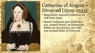 Catherine of Aragon –
Divorced (1509-1533)
• King Henry married Catherine on
11th June 1509.
• Queen Catherine gave birth to a
son, named Henry, at Greenwich
Palace on 1st January 1511 who
was created Duke of Cornwall.
 