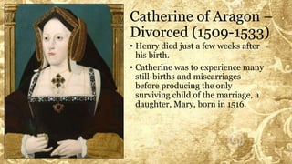 Catherine of Aragon –
Divorced (1509-1533)
• Henry died just a few weeks after
his birth.
• Catherine was to experience many
still-births and miscarriages
before producing the only
surviving child of the marriage, a
daughter, Mary, born in 1516.
 