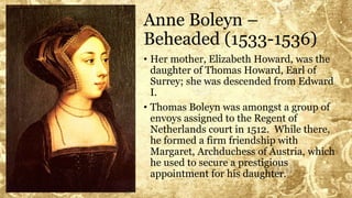Anne Boleyn –
Beheaded (1533-1536)
• Her mother, Elizabeth Howard, was the
daughter of Thomas Howard, Earl of
Surrey; she was descended from Edward
I.
• Thomas Boleyn was amongst a group of
envoys assigned to the Regent of
Netherlands court in 1512. While there,
he formed a firm friendship with
Margaret, Archduchess of Austria, which
he used to secure a prestigious
appointment for his daughter.
 