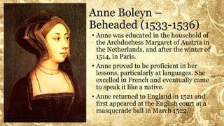 Anne Boleyn –
Beheaded (1533-1536)
• Anne was educated in the household of
the Archduchess Margaret of Austria in
the Netherlands, and after the winter of
1514, in Paris.
• Anne proved to be proficient in her
lessons, particularly at languages. She
excelled in French and eventually came
to speak it like a native.
• Anne returned to England in 1521 and
first appeared at the English court at a
masquerade ball in March 1522.
 